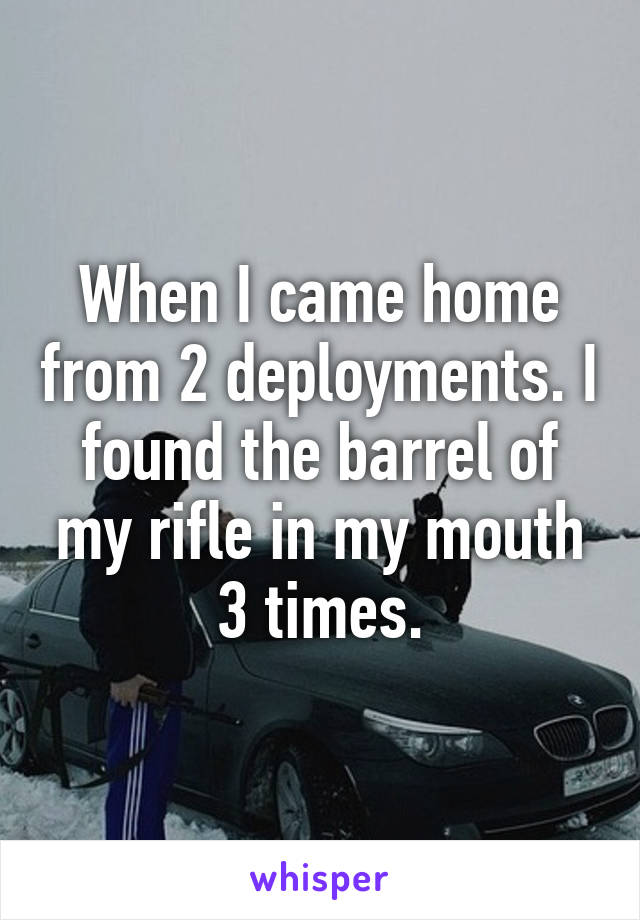 When I came home from 2 deployments. I found the barrel of my rifle in my mouth 3 times.