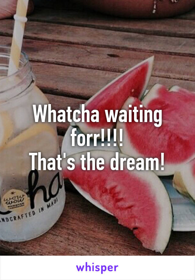 Whatcha waiting forr!!!!
That's the dream!