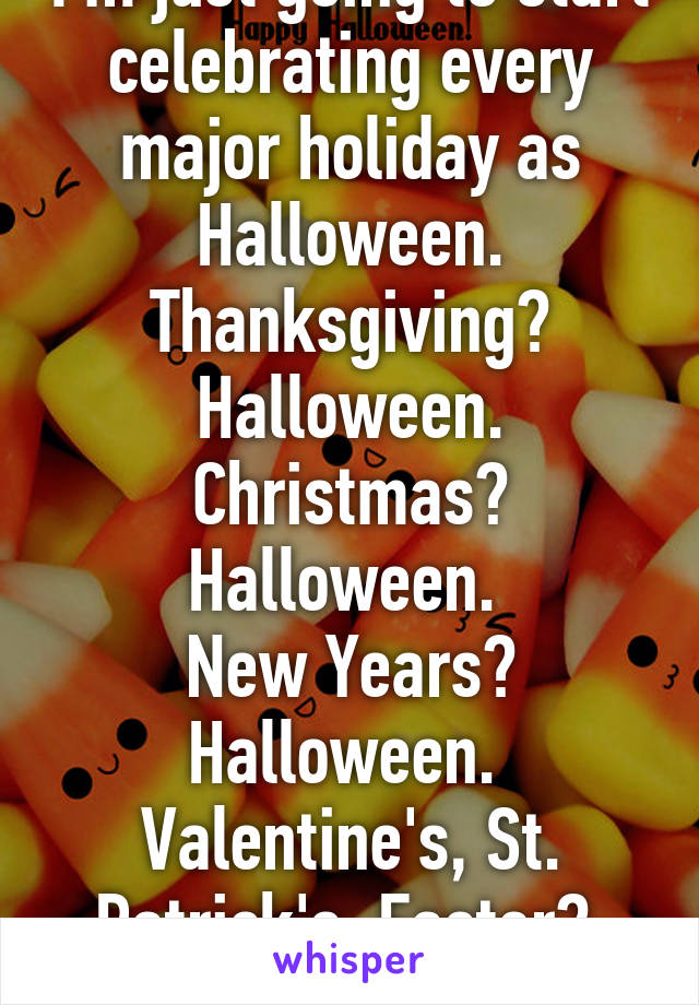 I'm just going to start celebrating every major holiday as Halloween. Thanksgiving? Halloween. Christmas? Halloween. 
New Years? Halloween. 
Valentine's, St. Patrick's, Easter? 
All Halloween. 