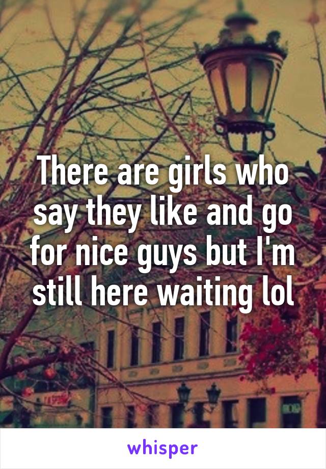 There are girls who say they like and go for nice guys but I'm still here waiting lol
