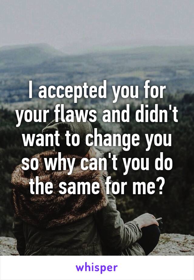 I accepted you for your flaws and didn't want to change you so why can't you do the same for me?
