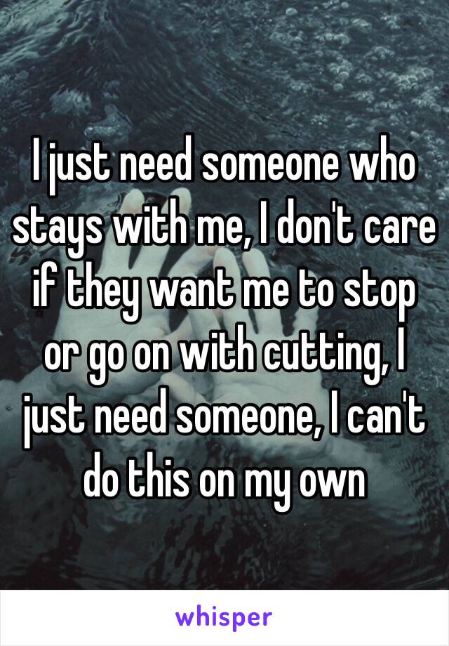 I just need someone who stays with me, I don't care if they want me to stop or go on with cutting, I just need someone, I can't do this on my own