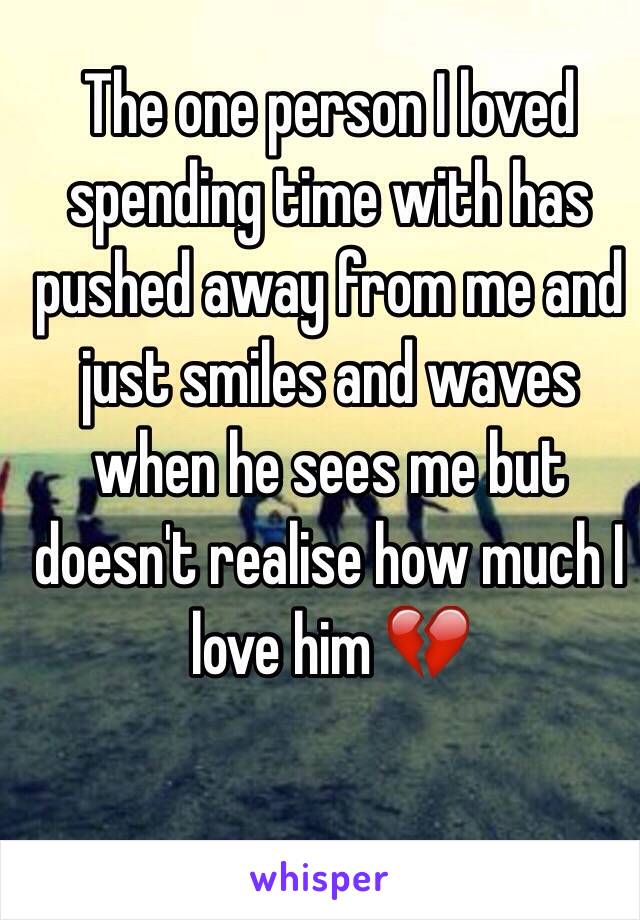 The one person I loved spending time with has pushed away from me and  just smiles and waves when he sees me but doesn't realise how much I love him 💔
