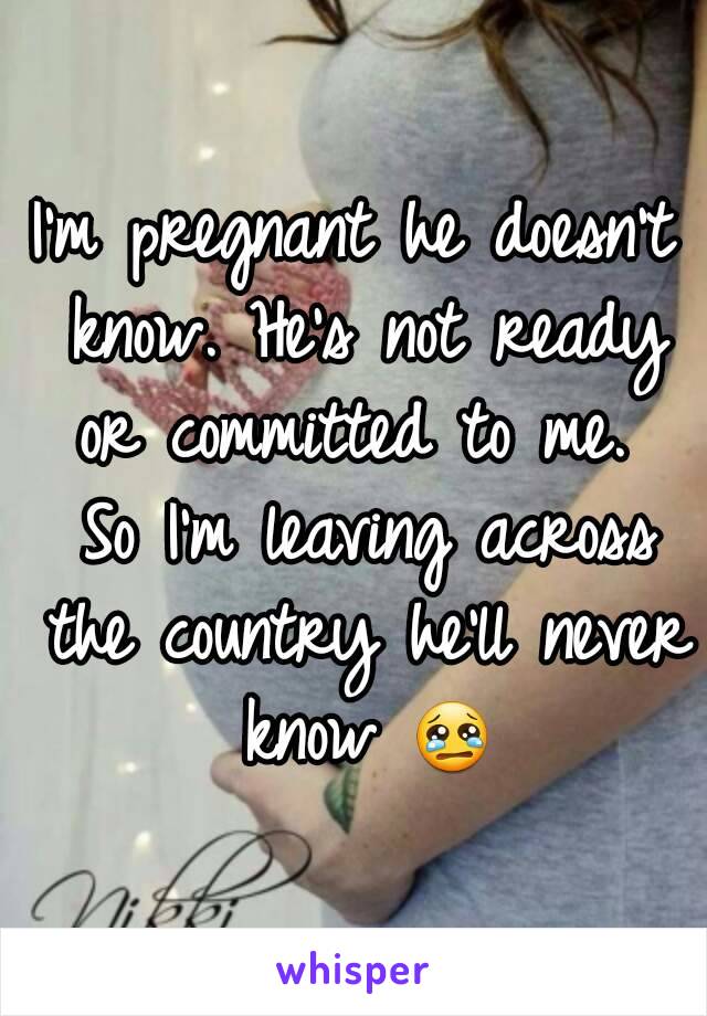 I'm pregnant he doesn't know. He's not ready or committed to me.  So I'm leaving across the country he'll never know 😢
