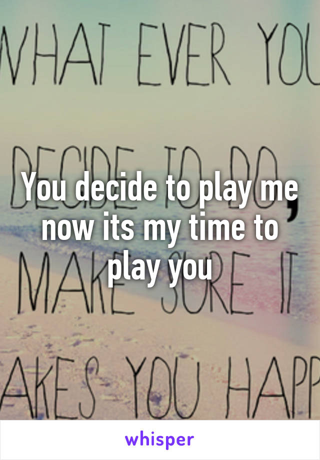 You decide to play me now its my time to play you