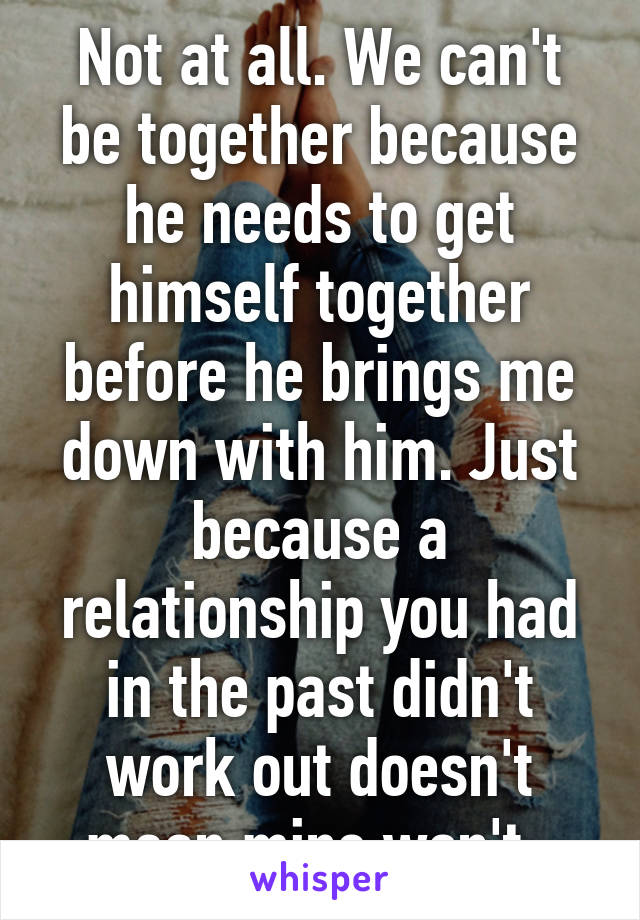 Not at all. We can't be together because he needs to get himself together before he brings me down with him. Just because a relationship you had in the past didn't work out doesn't mean mine won't. 