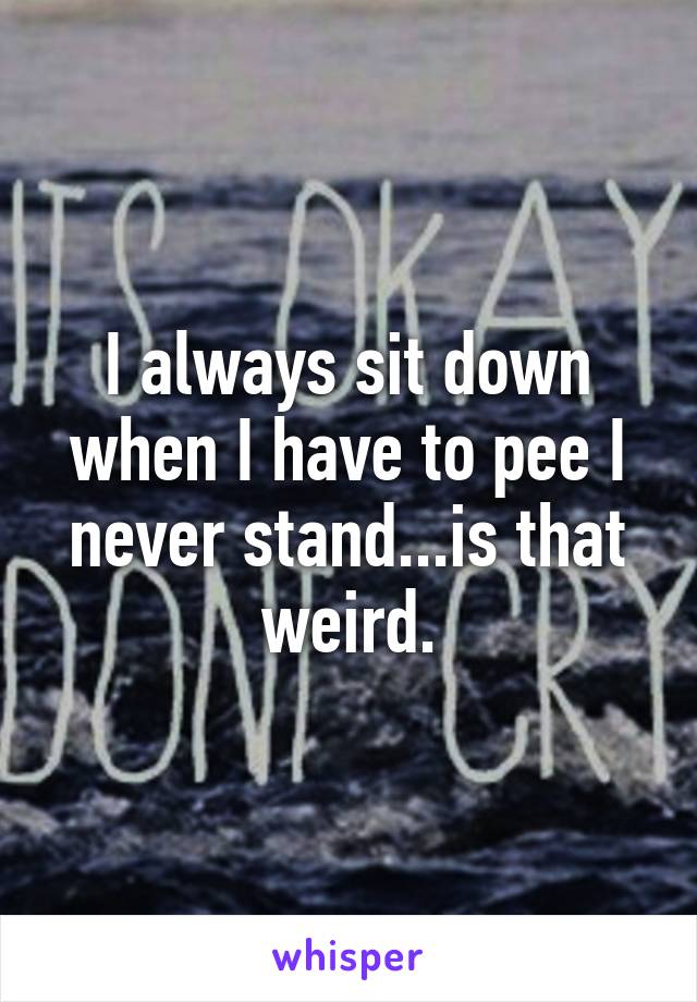 I always sit down when I have to pee I never stand...is that weird.