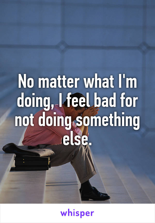 No matter what I'm doing, I feel bad for not doing something else.