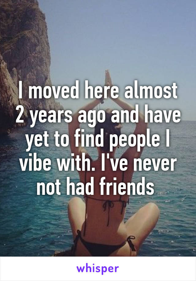 I moved here almost 2 years ago and have yet to find people I vibe with. I've never not had friends 