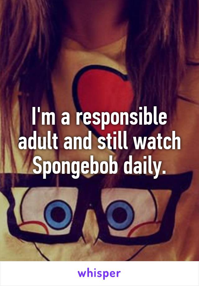 I'm a responsible adult and still watch Spongebob daily.
