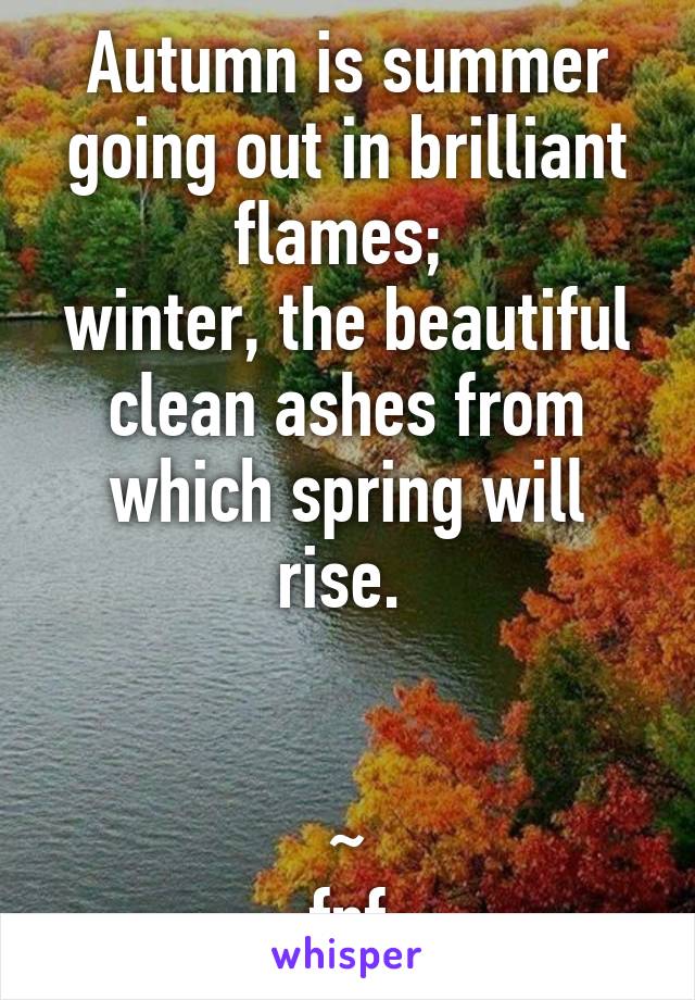 Autumn is summer going out in brilliant flames; 
winter, the beautiful clean ashes from which spring will rise. 


~
fnf