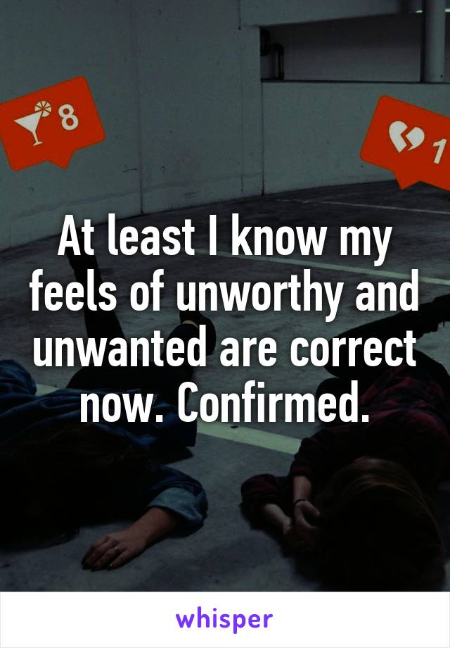 At least I know my feels of unworthy and unwanted are correct now. Confirmed.
