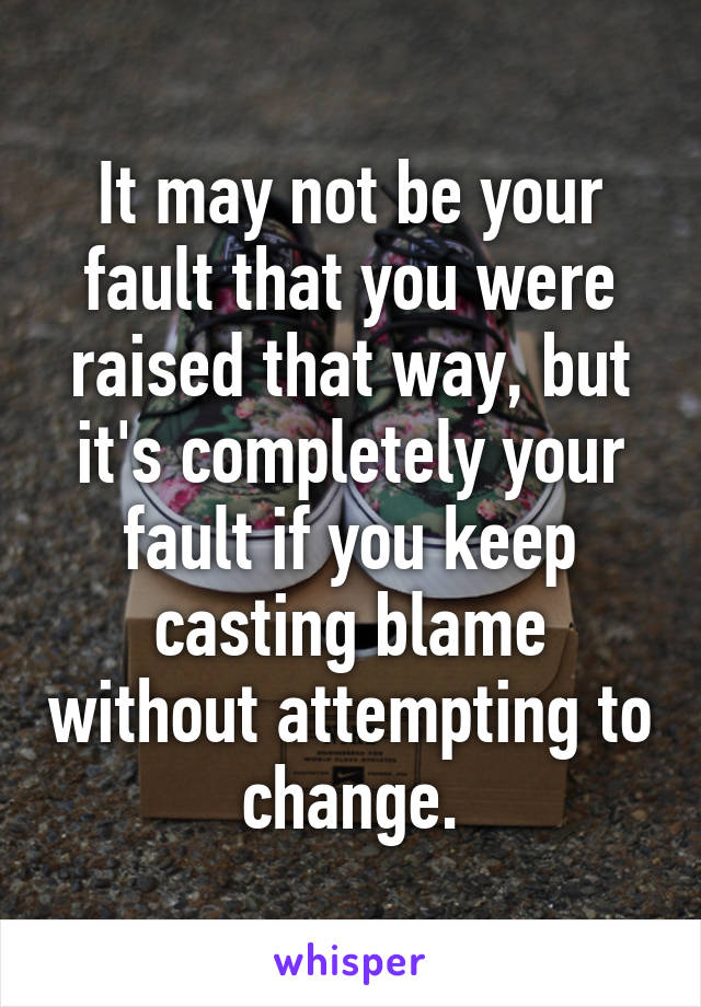 It may not be your fault that you were raised that way, but it's completely your fault if you keep casting blame without attempting to change.