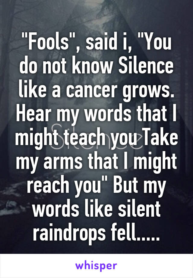 "Fools", said i, "You do not know Silence like a cancer grows. Hear my words that I might teach you Take my arms that I might reach you" But my words like silent raindrops fell.....