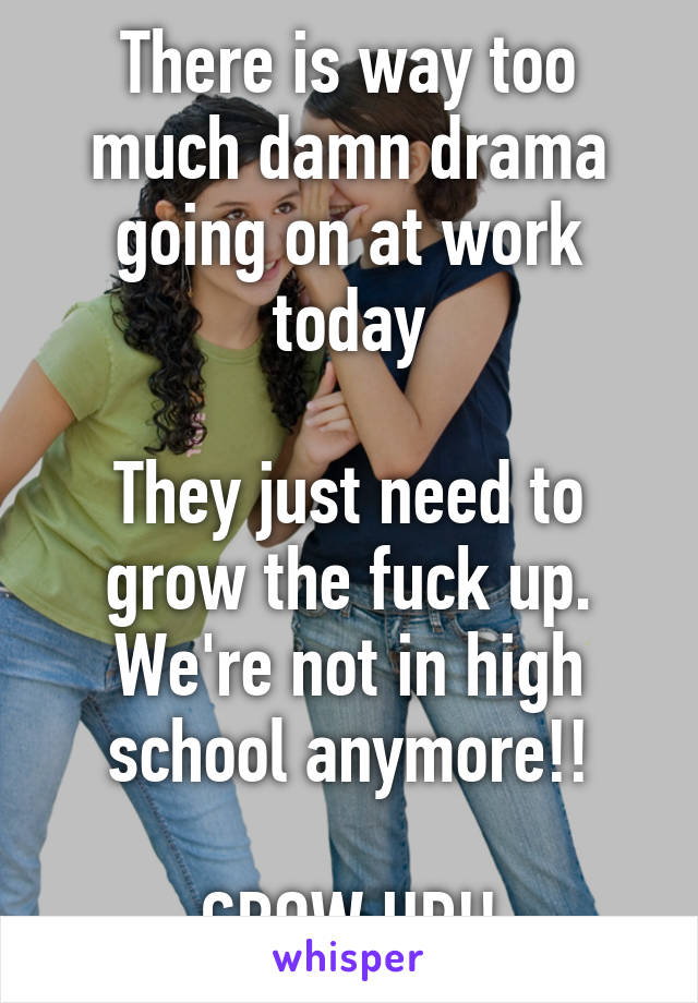 There is way too much damn drama going on at work today

They just need to grow the fuck up. We're not in high school anymore!!

GROW UP!!