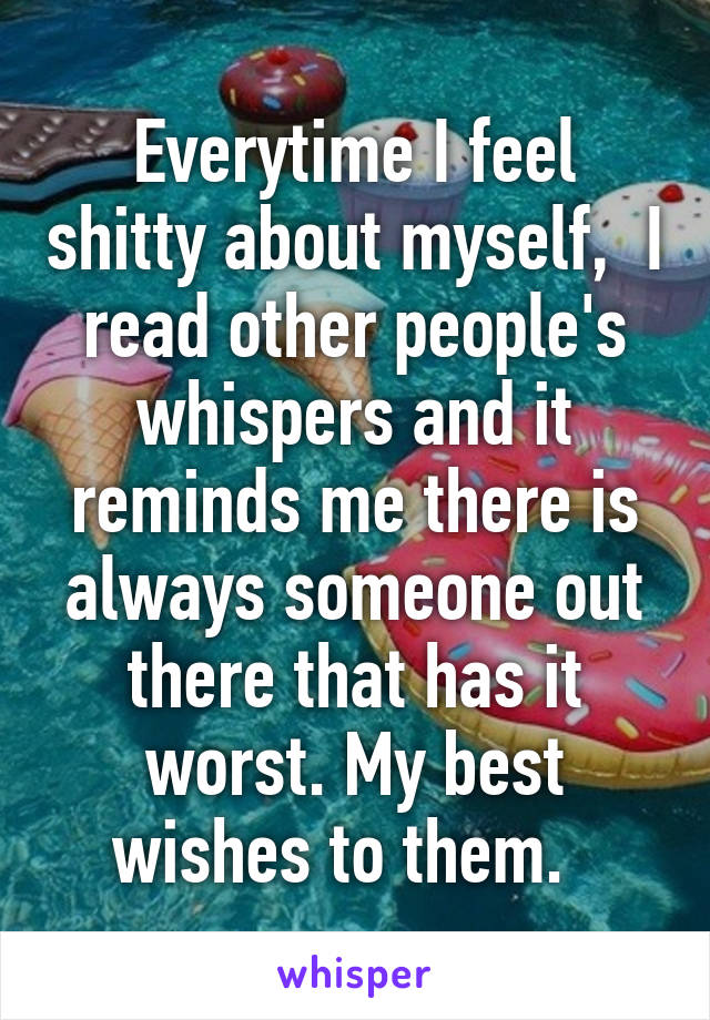 Everytime I feel shitty about myself,  I read other people's whispers and it reminds me there is always someone out there that has it worst. My best wishes to them.  