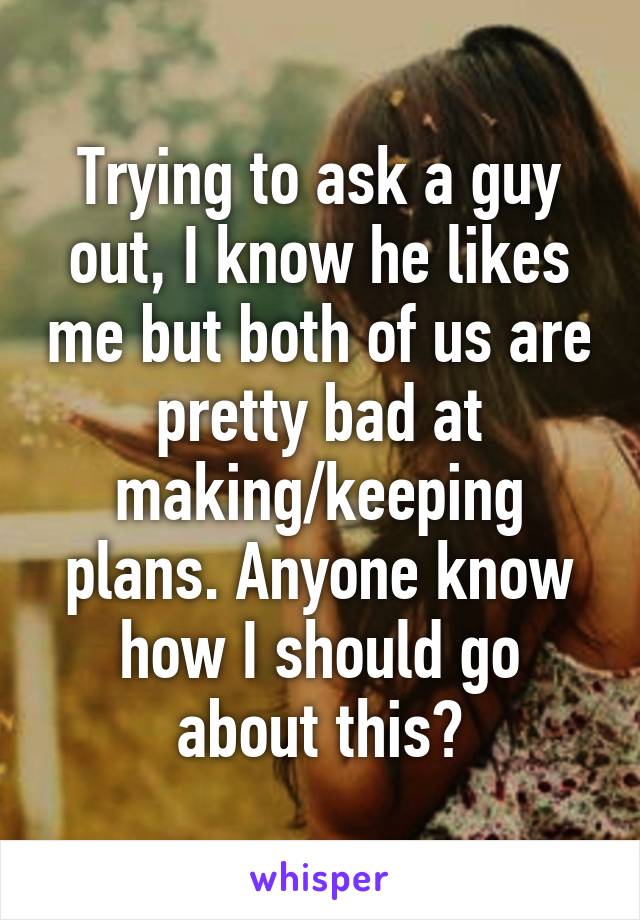 Trying to ask a guy out, I know he likes me but both of us are pretty bad at making/keeping plans. Anyone know how I should go about this?