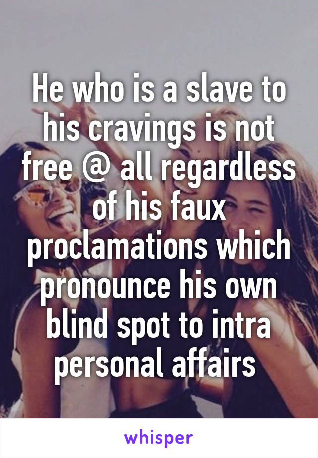He who is a slave to his cravings is not free @ all regardless of his faux proclamations which pronounce his own blind spot to intra personal affairs 
