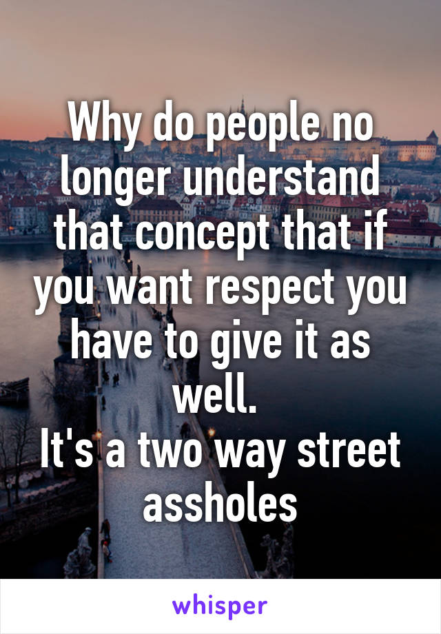 Why do people no longer understand that concept that if you want respect you have to give it as well. 
It's a two way street assholes