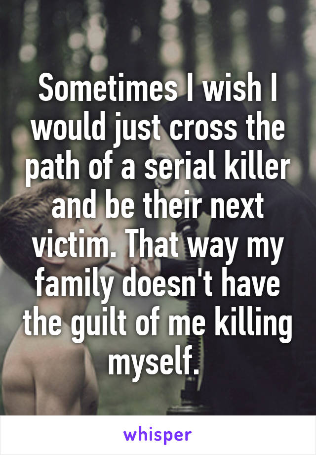 Sometimes I wish I would just cross the path of a serial killer and be their next victim. That way my family doesn't have the guilt of me killing myself. 