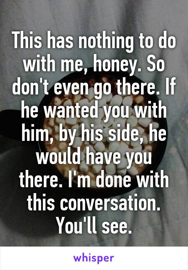 This has nothing to do with me, honey. So don't even go there. If he wanted you with him, by his side, he would have you there. I'm done with this conversation. You'll see.