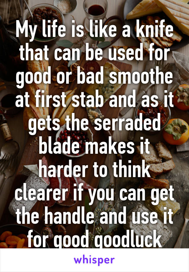 My life is like a knife that can be used for good or bad smoothe at first stab and as it gets the serraded blade makes it harder to think clearer if you can get the handle and use it for good goodluck