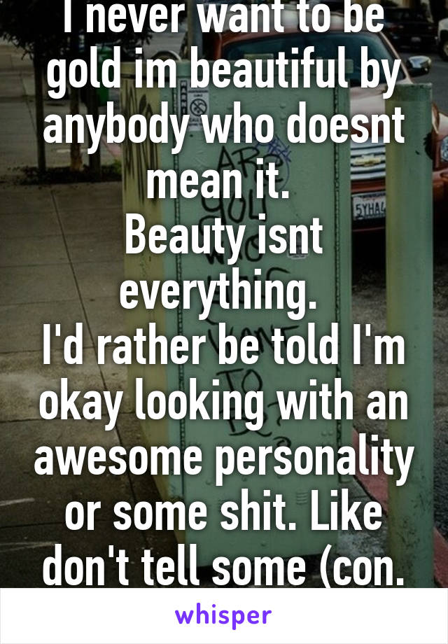 I never want to be gold im beautiful by anybody who doesnt mean it. 
Beauty isnt everything. 
I'd rather be told I'm okay looking with an awesome personality or some shit. Like don't tell some (con.

