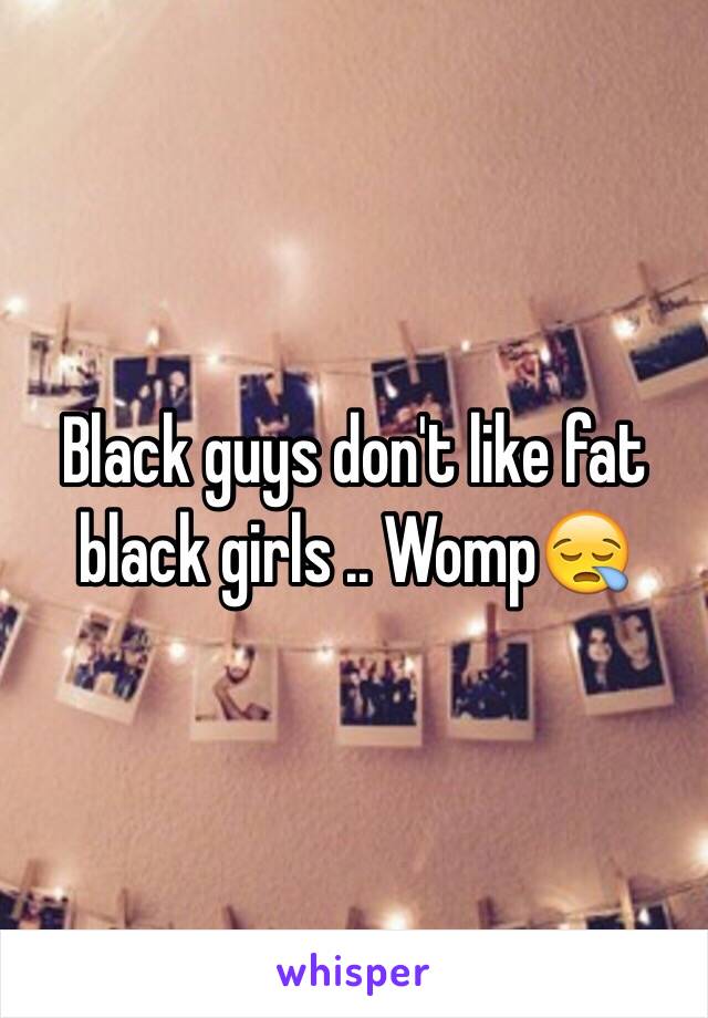 Black guys don't like fat black girls .. Womp😪