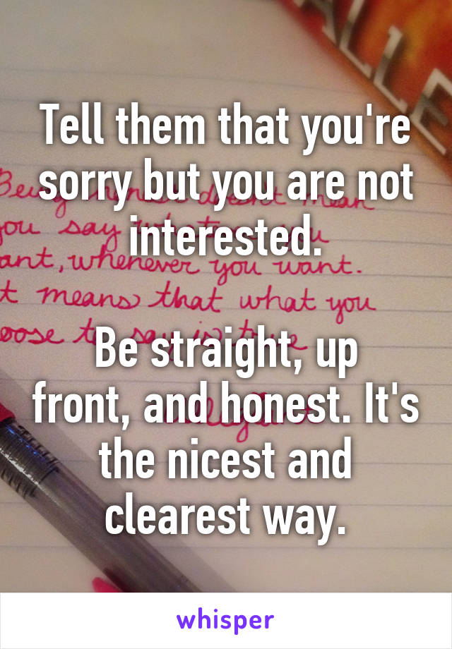 Tell them that you're sorry but you are not interested.

Be straight, up front, and honest. It's the nicest and clearest way.