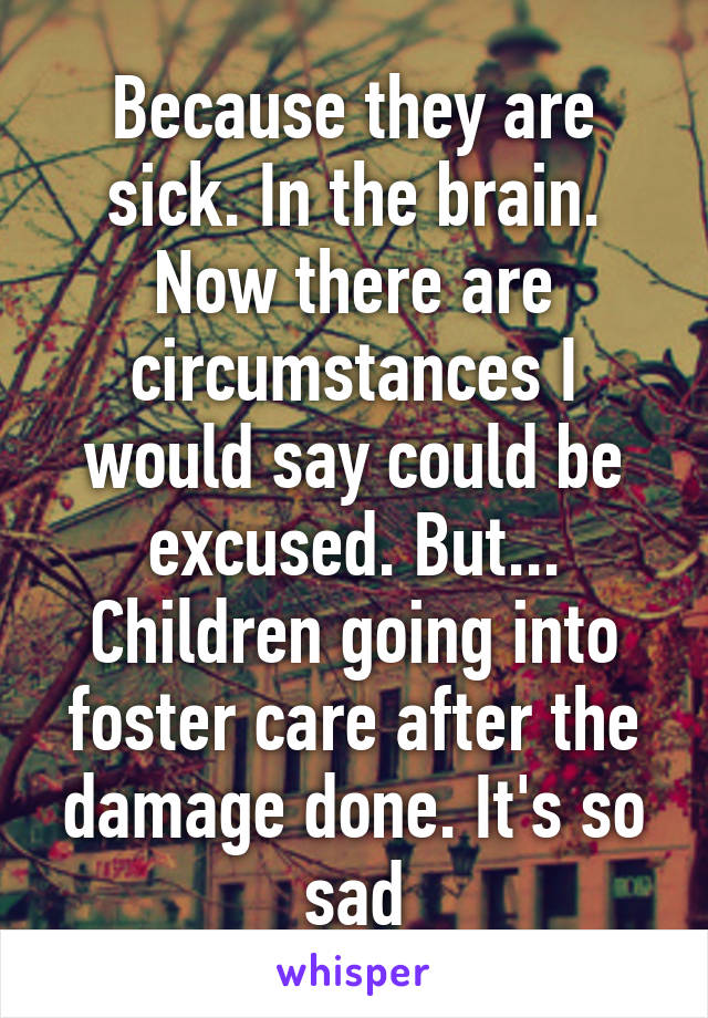 Because they are sick. In the brain. Now there are circumstances I would say could be excused. But... Children going into foster care after the damage done. It's so sad