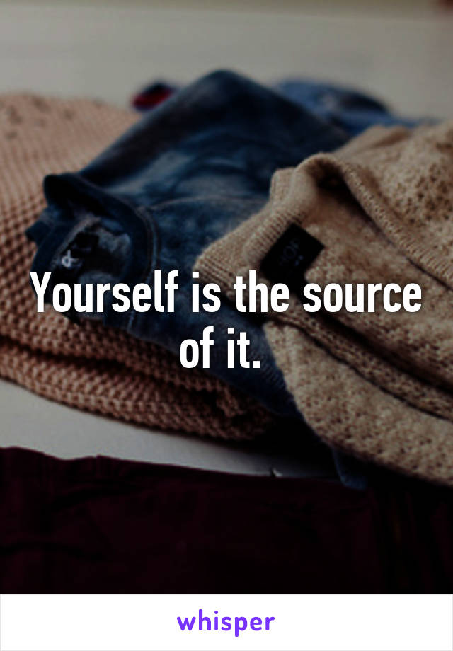 Yourself is the source of it. 