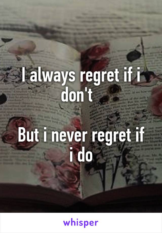 I always regret if i don't  

But i never regret if i do