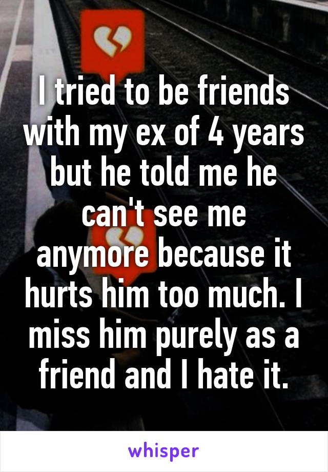 I tried to be friends with my ex of 4 years but he told me he can't see me anymore because it hurts him too much. I miss him purely as a friend and I hate it.