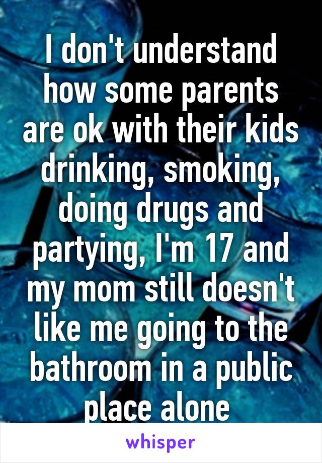 I don't understand how some parents are ok with their kids drinking, smoking, doing drugs and partying, I'm 17 and my mom still doesn't like me going to the bathroom in a public place alone 