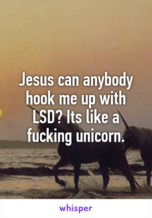 Jesus can anybody hook me up with LSD? Its like a fucking unicorn.