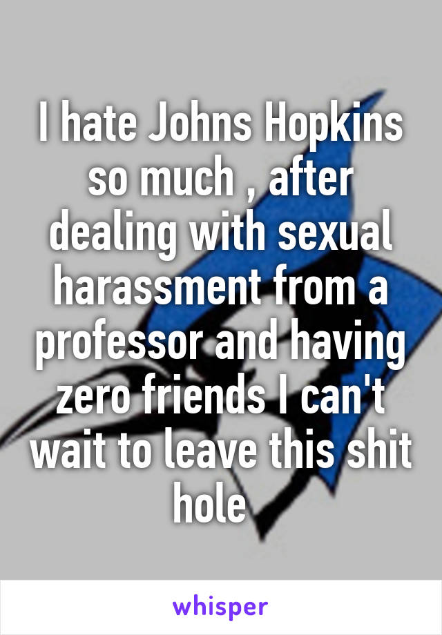 I hate Johns Hopkins so much , after dealing with sexual harassment from a professor and having zero friends I can't wait to leave this shit hole  