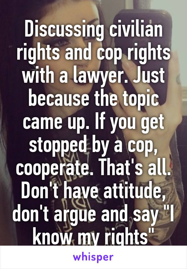 Discussing civilian rights and cop rights with a lawyer. Just because the topic came up. If you get stopped by a cop, cooperate. That's all. Don't have attitude, don't argue and say "I know my rights"
