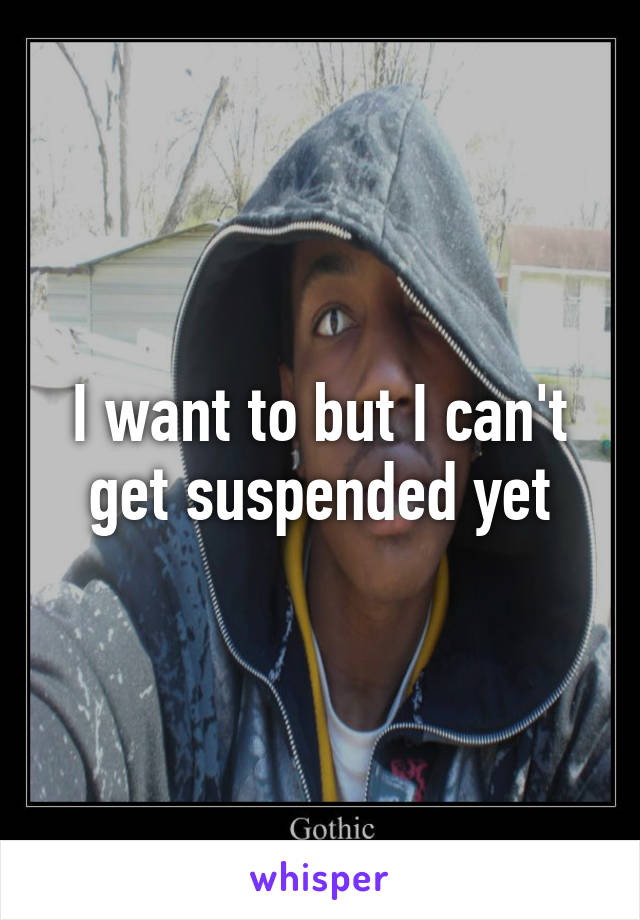 I want to but I can't get suspended yet
