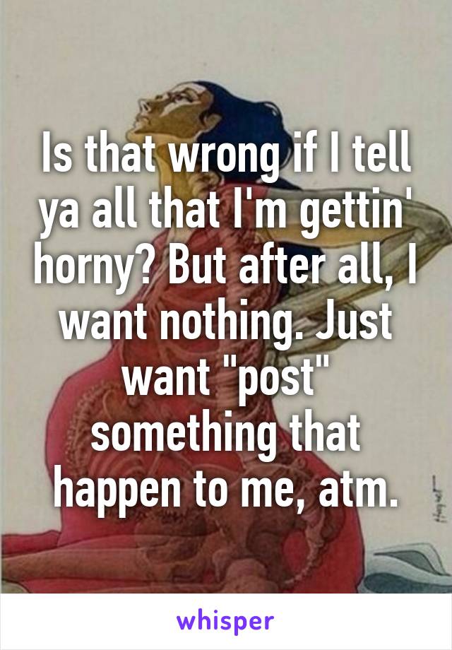 Is that wrong if I tell ya all that I'm gettin' horny? But after all, I want nothing. Just want "post" something that happen to me, atm.