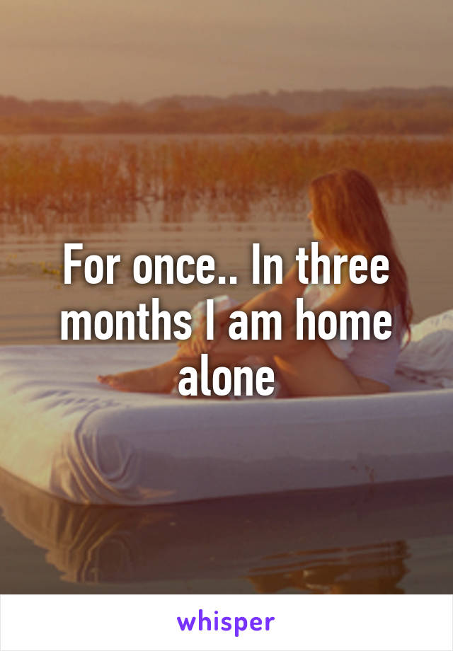 For once.. In three months I am home alone