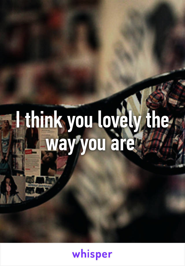 I think you lovely the way you are 