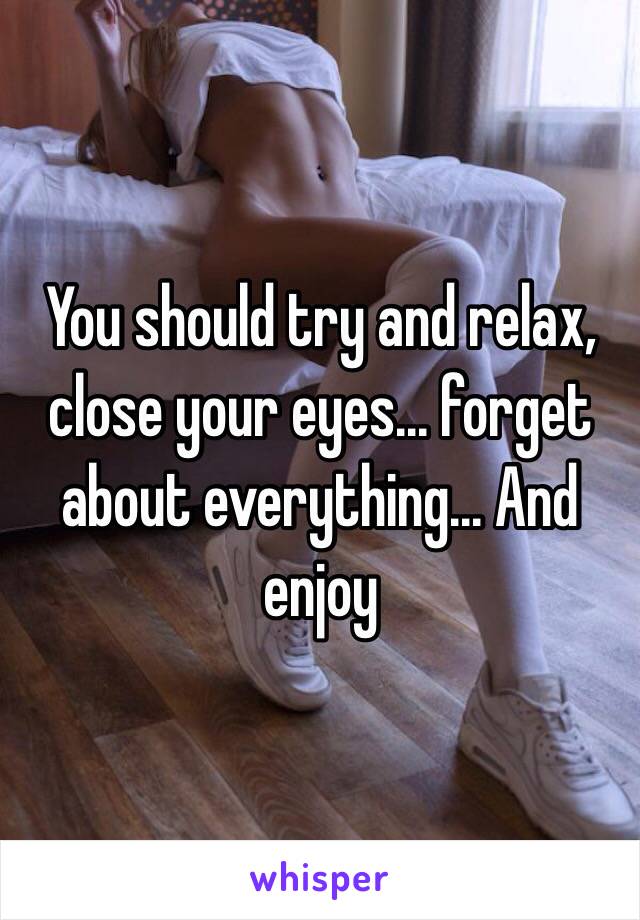 You should try and relax, close your eyes... forget about everything... And enjoy