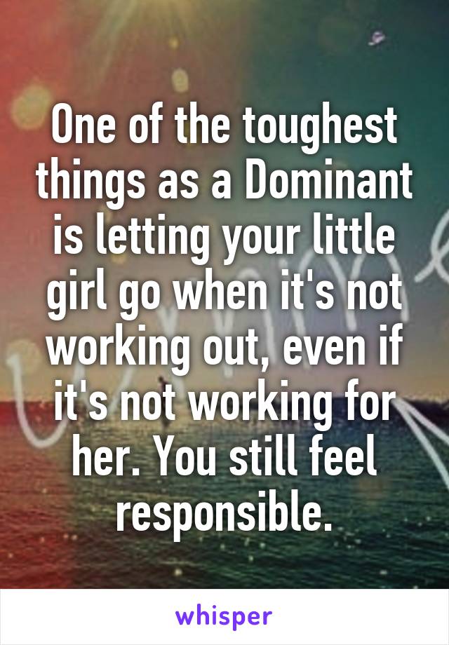 One of the toughest things as a Dominant is letting your little girl go when it's not working out, even if it's not working for her. You still feel responsible.