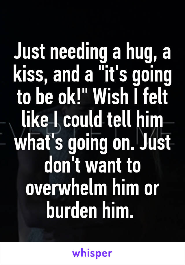 Just needing a hug, a kiss, and a "it's going to be ok!" Wish I felt like I could tell him what's going on. Just don't want to overwhelm him or burden him. 