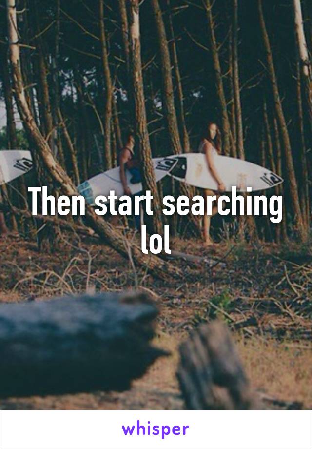 Then start searching lol