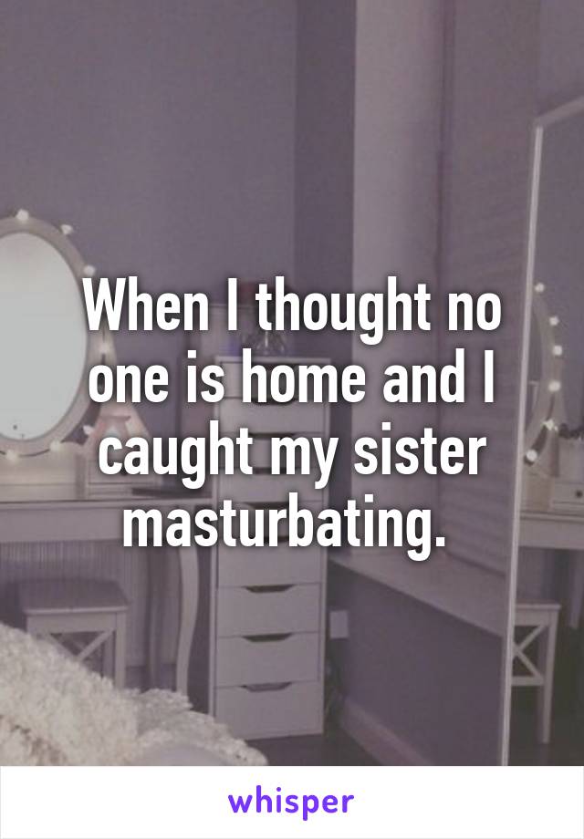 When I thought no one is home and I caught my sister masturbating. 