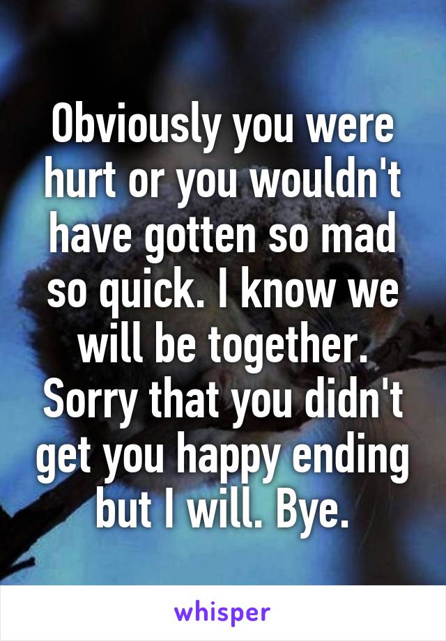 Obviously you were hurt or you wouldn't have gotten so mad so quick. I know we will be together. Sorry that you didn't get you happy ending but I will. Bye.