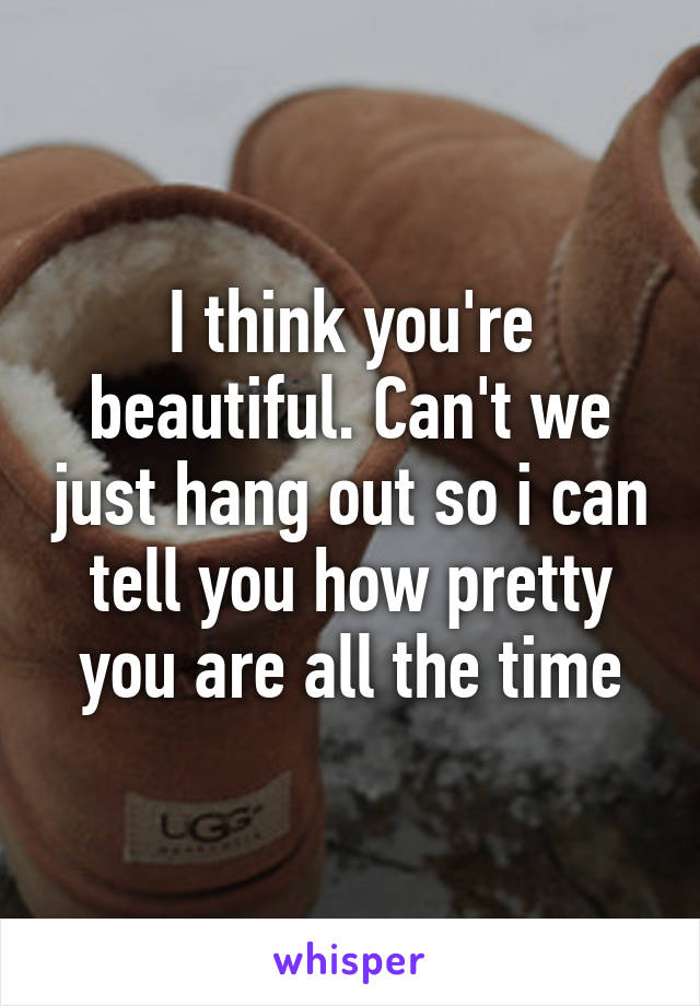 I think you're beautiful. Can't we just hang out so i can tell you how pretty you are all the time