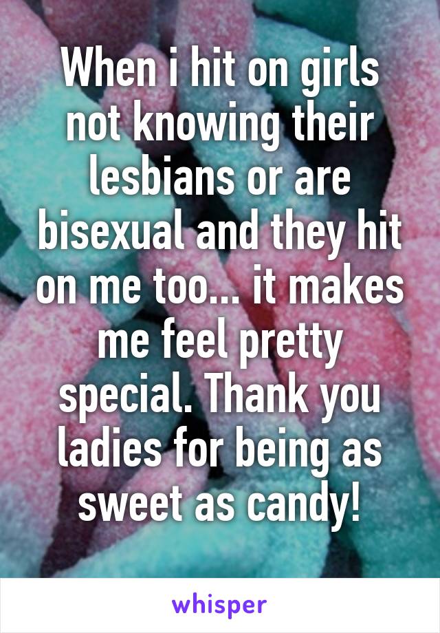 When i hit on girls not knowing their lesbians or are bisexual and they hit on me too... it makes me feel pretty special. Thank you ladies for being as sweet as candy!
