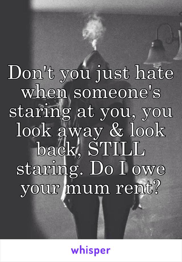 Don't you just hate when someone's staring at you, you look away & look back, STILL staring. Do I owe your mum rent?